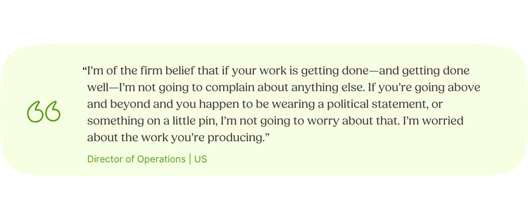 “I’m of the firm belief that if your work is getting done—and getting done well—I’m not going to complain about anything else. If you’re going above and beyond and you happen to be wearing a political statement, or something on a little pin, I’m not going to worry about that. I’m worried about the work you’re producing.” Director of Operations | US