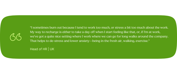 “I sometimes burn out because I tend to work too much, or stress a bit too much about the work. My way to recharge is either to take a day off when I start feeling like that, or, if I'm at work, we've got a quite nice setting where I work where we can go for long walks around the company. That helps to de-stress and lower anxiety—being in the fresh air, walking, exercise.” Head of HR | UK