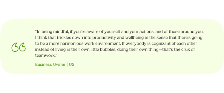 “In being mindful, if you're aware of yourself and your actions, and of those around you, I think that trickles down into productivity and wellbeing in the sense that there's going to be a more harmonious work environment. If everybody is cognizant of each other instead of living in their own little bubbles, doing their own thing—that’s the crux of teamwork.” Business Owner | US