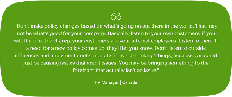 “Don’t make policy changes based on what’s going on out there in the world. That may not be what’s good for your company. Basically, listen to your own customers, if you will. If you’re the HR rep, your customers are your internal employees. Listen to them. If a need for a new policy comes up, they’ll let you know. Don’t listen to outside influences and implement quote unquote ‘forward-thinking’ things, because you could just be causing issues that aren’t issues. You may be bringing something to the forefront that actually isn’t an issue.” HR Manager | Canada