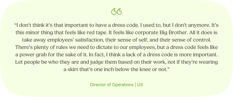 “I don’t think it’s that important to have a dress code. I used to, but I don’t anymore. It’s this minor thing that feels like red tape. It feels like corporate Big Brother. All it does is take away employees’ satisfaction, their sense of self, and their sense of control. There’s plenty of rules we need to dictate to our employees, but a dress code feels like a power grab for the sake of it. In fact, I think a lack of a dress code is more important. Let people be who they are and judge them based on their work, not if they’re wearing a skirt that’s one inch below the knee or not.” Director of Operations | US