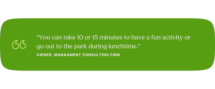 “You can take 10 or 15 minutes to have a fun activity or go out to the park during lunchtime.” —Owner, Management Consulting Firm