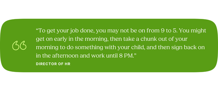 “To get your job done, you may not be on from 9 to 5. You might get on early in the morning, then take a chunk out of your morning to do something with your child, and then sign back on in the afternoon and work until 8 PM.” —Director of HR