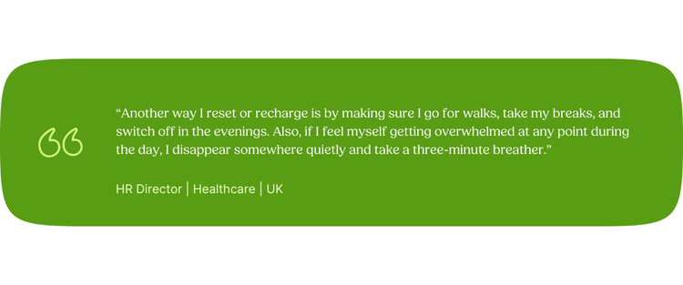 “Another way I reset or recharge is by making sure I go for walks, take my breaks, and switch off in the evenings. Also, if I feel myself getting overwhelmed at any point during the day, I disappear somewhere quietly and take a three-minute breather.” HR Director | Healthcare | UK