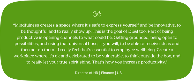 “Mindfulness creates a space where it’s safe to express yourself and be innovative, to be thoughtful and to really show up. This is the goal of DE&I too. Part of being productive is opening channels to what could be. Getting grounded, being open to possibilities, and using that universal hose, if you will, to be able to receive ideas and then act on them—I really feel that’s essential to employee wellbeing. Create a workplace where it's ok and celebrated to be vulnerable, to think outside the box, and to really let your true spirit shine. That’s how you increase productivity.” Director of HR | Finance | US