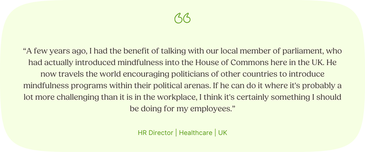 “A few years ago, I had the benefit of talking with our local member of parliament, who had actually introduced mindfulness into the House of Commons here in the UK. He now travels the world encouraging politicians of other countries to introduce mindfulness programs within their political arenas. If he can do it where it's probably a lot more challenging than it is in the workplace, I think it's certainly something I should be doing for my employees.” HR Director | Healthcare | UK