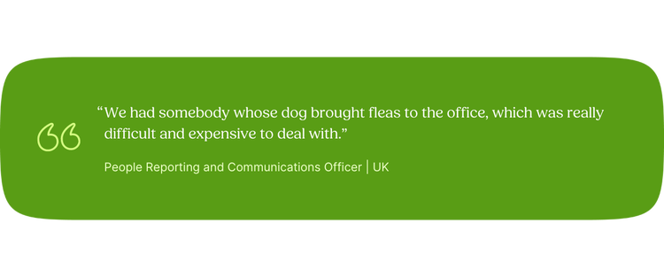 “We had somebody whose dog brought fleas to the office, which was really difficult and expensive to deal with.” —People Reporting and Communications Officer, UK