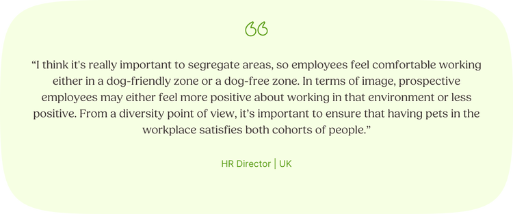 “I think it's really important to segregate areas, so employees feel comfortable working either in a dog-friendly zone or a dog-free zone. In terms of image, prospective employees may either feel more positive about working in that environment or less positive. From a diversity point of view, it’s important to ensure that having pets in the workplace satisfies both cohorts of people.” —HR Director, UK