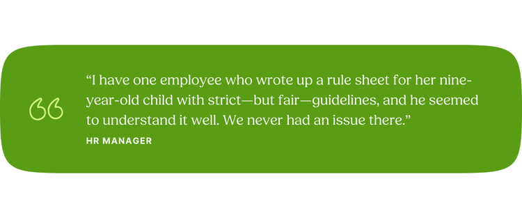 “I have one employee who wrote up a rule sheet for her nine-year-old child with strict—but fair—guidelines, and he seemed to understand it well. We never had an issue there.” —HR Manager