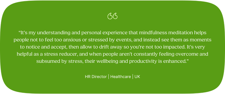 “It’s my understanding and personal experience that mindfulness meditation helps people not to feel too anxious or stressed by events, and instead see them as moments to notice and accept, then allow to drift away so you’re not too impacted. It’s very helpful as a stress reducer, and when people aren’t constantly feeling overcome and subsumed by stress, their wellbeing and productivity is enhanced.” HR Director | Healthcare | UK