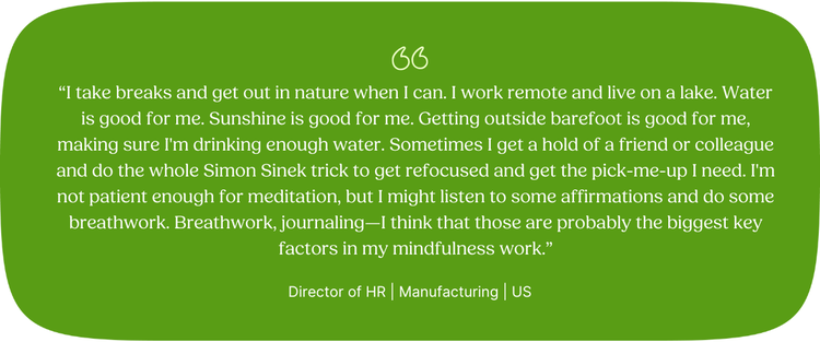 “I take breaks and get out in nature when I can. I work remote and live on a lake. Water is good for me. Sunshine is good for me. Getting outside barefoot is good for me, making sure I'm drinking enough water. Sometimes I get a hold of a friend or colleague and do the whole Simon Sinek trick to get refocused and get the pick-me-up I need. I'm not patient enough for meditation, but I might listen to some affirmations and do some breathwork. Breathwork, journaling—I think that those are probably the biggest key factors in my mindfulness work.” Director of HR | Manufacturing | US