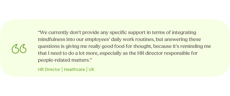 “We currently don’t provide any specific support in terms of integrating mindfulness into our employees’ daily work routines, but answering these questions is giving me really good food for thought, because it’s reminding me that I‌ need to do a lot more, especially as the HR director responsible for people-related matters.” HR Director | Healthcare | UK