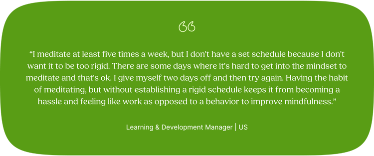 “I meditate at least five times a week, but I don't have a set schedule because I don't want it to be too rigid. There are some days where it's hard to get into the mindset to meditate and that's ok. I give myself two days off and then try again. Having the habit of meditating, but without establishing a rigid schedule keeps it from becoming a hassle and feeling like work as opposed to a behavior to improve mindfulness.” Learning & Development Manager | US