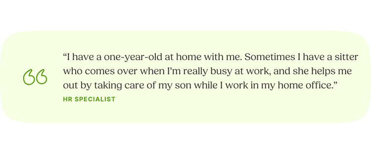 “I have a one-year-old at home with me. Sometimes I have a sitter who comes over when I’m really busy at work, and she helps me out by taking care of my son while I work in my home office.” —HR Specialist