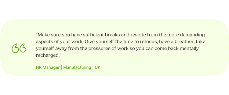 “Make sure you have sufficient breaks and respite from the more demanding aspects of your work. Give yourself the time to refocus, have a breather, take yourself away from the pressures of work so you can come back mentally recharged.” HR Manager | Manufacturing | UK