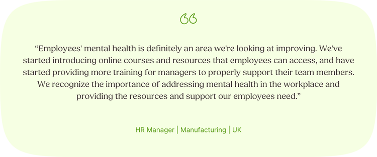 “Employees' mental health is definitely an area we're looking at improving. We've started introducing online courses and resources that employees can access, and have started providing more training for managers to properly support their team members. We recognize the importance of addressing mental health in the workplace and providing the resources and support our employees need.” HR Manager | Manufacturing | UK