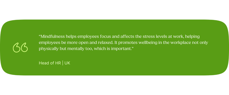 “Mindfulness helps employees focus and affects the stress levels at work, helping employees be more open and relaxed. It promotes wellbeing in the workplace not only physically but mentally too, which is important.” Head of HR | UK