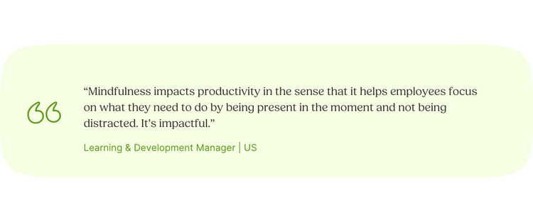 “Mindfulness impacts productivity in the sense that it helps employees focus on what they need to do by being present in the moment and not being distracted. It’s impactful.” Learning & Development Manager | US