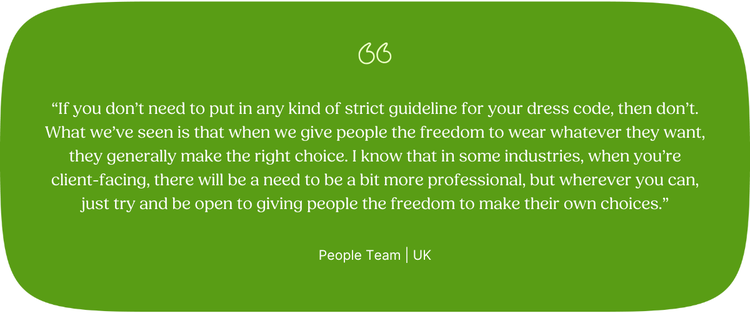 “If you don’t need to put in any kind of strict guideline for your dress code, then don’t. What we’ve seen is that when we give people the freedom to wear whatever they want, they generally make the right choice. I know that in some industries, when you’re client-facing, there will be a need to be a bit more professional, but wherever you can, just try and be open to giving people the freedom to make their own choices.” People Team | UK