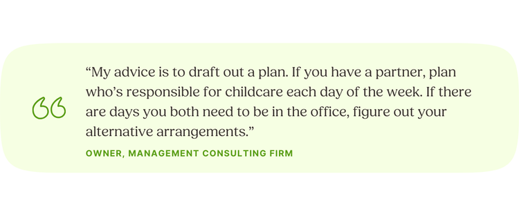 “My advice is to draft out a plan. If you have a partner, plan who’s responsible for childcare each day of the week. If there are days you both need to be in the office, figure out your alternative arrangements.” —Owner, Management Consulting Firm