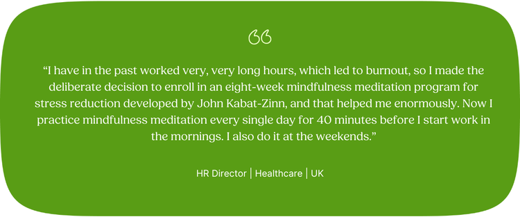 “I have in the past worked very, very long hours, which led to burnout, so I made the deliberate decision to enroll in an eight-week mindfulness meditation program for stress reduction developed by John Kabat-Zinn, and that helped me enormously. Now I practice mindfulness meditation every single day for 40 minutes before I start work in the mornings. I also do it at the weekends.” HR Director | Healthcare | UK