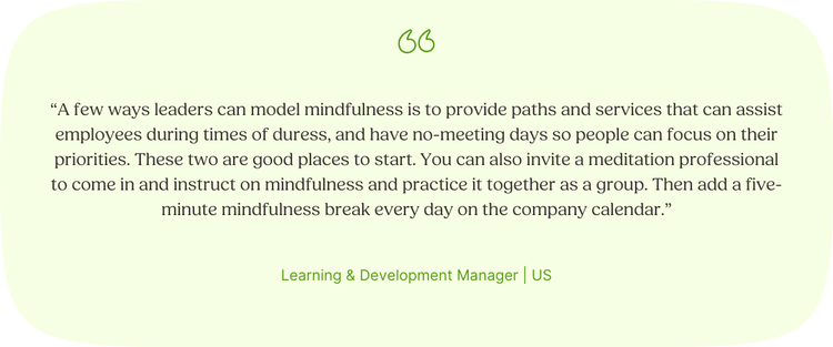 “A few ways leaders can model mindfulness is to provide paths and services that can assist employees during times of duress, and have no-meeting days so people can focus on their priorities. These two are good places to start. You can also invite a meditation professional to come in and instruct on mindfulness and practice it together as a group. Then add a five-minute mindfulness break every day on the company calendar.” Learning & Development Manager | US