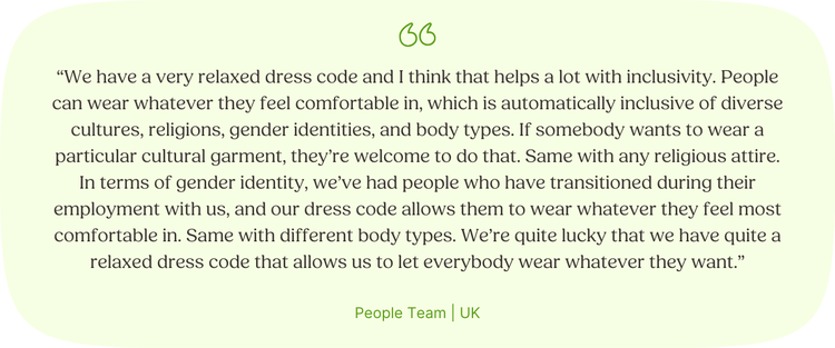 “We have a very relaxed dress code and I think that helps a lot with inclusivity. People can wear whatever they feel comfortable in, which is automatically inclusive of diverse cultures, religions, gender identities, and body types. If somebody wants to wear a particular cultural garment, they’re welcome to do that. Same with any religious attire. In terms of gender identity, we’ve had people who have transitioned during their employment with us, and our dress code allows them to wear whatever they feel most comfortable in. Same with different body types. We’re quite lucky that we have quite a relaxed dress code that allows us to let everybody wear whatever they want.” People Team | UK