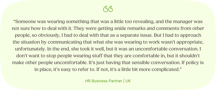 “Someone was wearing something that was a little too revealing, and the manager was not sure how to deal with it. They were getting snide remarks and comments from other people, so obviously, I had to deal with that as a separate issue. But I had to approach the situation by communicating that what she was wearing to work wasn’t appropriate, unfortunately. In the end, she took it well, but it was an uncomfortable conversation. I don’t want to stop people wearing stuff that they are comfortable in, but it shouldn’t make other people uncomfortable. It’s just having that sensible conversation. If policy is in place, it’s easy to refer to. If not, it’s a little bit more complicated.” HR Business Partner | UK