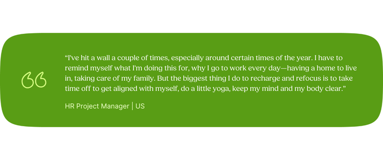 “I've hit a wall a couple of times, especially around certain times of the year. I have to remind myself what I'm doing this for, why I go to work every day—having a home to live in, taking care of my family. But the biggest thing I do to recharge and refocus is to take time off to get aligned with myself, do a little yoga, keep my mind and my body clear.” HR Project Manager | US