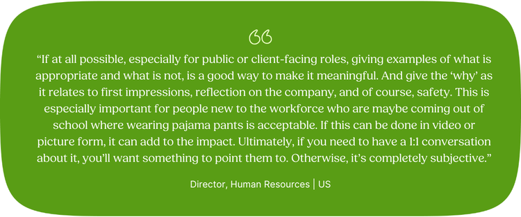 “If at all possible, especially for public or client-facing roles, giving examples of what is appropriate and what is not, is a good way to make it meaningful. And give the ‘why’ as it relates to first impressions, reflection on the company, and of course, safety. This is especially important for people new to the workforce who are maybe coming out of school where wearing pajama pants is acceptable. If this can be done in video or picture form, it can add to the impact. Ultimately, if you need to have a 1x1 conversation about it, you’ll want something to point them to. Otherwise, it’s completely subjective.”