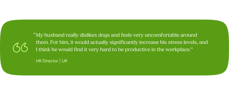 “My husband really dislikes dogs and feels very uncomfortable around them. For him, it would actually significantly increase his stress levels, and I think he would find it very hard to be productive in the workplace.” —HR Director, UK