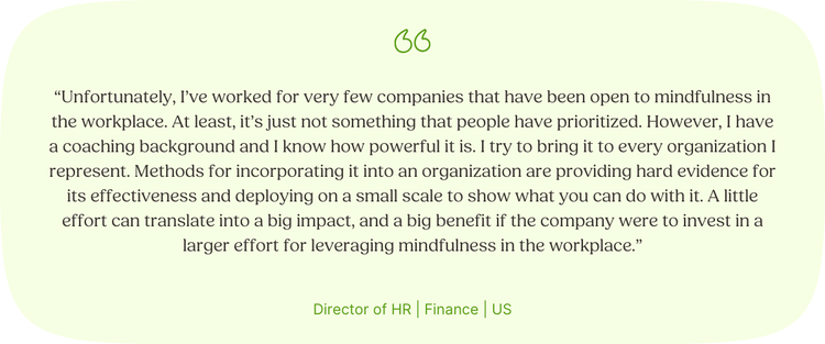 “Unfortunately, I’ve worked for very few companies that have been open to mindfulness in the workplace. At least, it’s just not something that people have prioritized. However, I have a coaching background and I know how powerful it is. I try to bring it to every organization I represent. Methods for incorporating it into an organization are providing hard evidence for its effectiveness and deploying on a small scale to show what you can do with it. A little effort can translate into a big impact, and a big benefit if the company were to invest in a larger effort for leveraging mindfulness in the workplace.” Director of HR | Finance | US