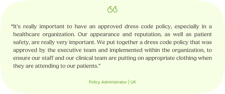 “It’s really important to have an approved dress code policy, especially in a healthcare organization. Our appearance and reputation, as well as patient safety, are really very important. We put together a dress code policy that was approved by the executive team and implemented within the organization, to ensure our staff and our clinical team are putting on appropriate clothing when they are attending to our patients.” Policy Administrator | UK