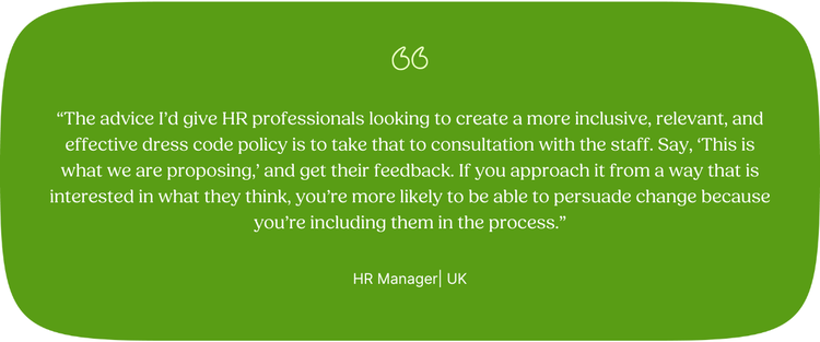 “The advice I’d give ‌HR professionals looking to create a more inclusive, relevant, and effective dress code policy is to take that to consultation with the staff. Say, ‘This is what we are proposing,’ and get their feedback. If you approach it from a way that is interested in what they think, you’re more likely to be able to persuade change because you’re including them in the process.” HR Manager | UK