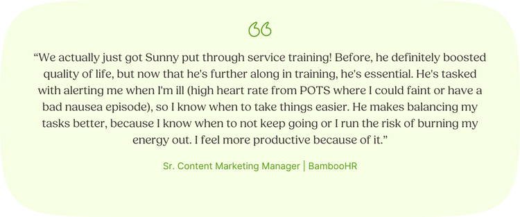 "We actually just got Sunny put through service training! Before, he definitely boosted quality of life, but now that he's further along in training, he's essential. He's tasked with alerting me when I'm ill (high heart rate from POTS where I could faint or have a bad nausea episode), so I know when to take things easier. He makes balancing my tasks better, because I know when to not keep going or I run the risk of burning my energy out. I feel more productive because of it.” —Rielle, Sr. Content Marketing Manager, BambooHR