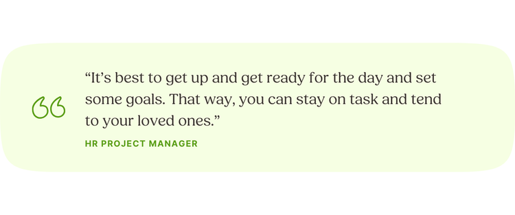 “It’s best to get up and get ready for the day and set some goals. That way, you can stay on task and tend to your loved ones.” —HR Project Manager