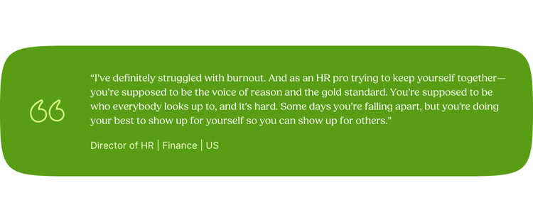 “I’ve definitely struggled with burnout. And as an HR pro trying to keep yourself together—you’re supposed to be the voice of reason and the gold standard. You’re supposed to be who everybody looks up to, and it's hard. Some days you’re falling apart, but you're doing your best to show up for yourself so you can show up for others.” Director of HR | Finance | US