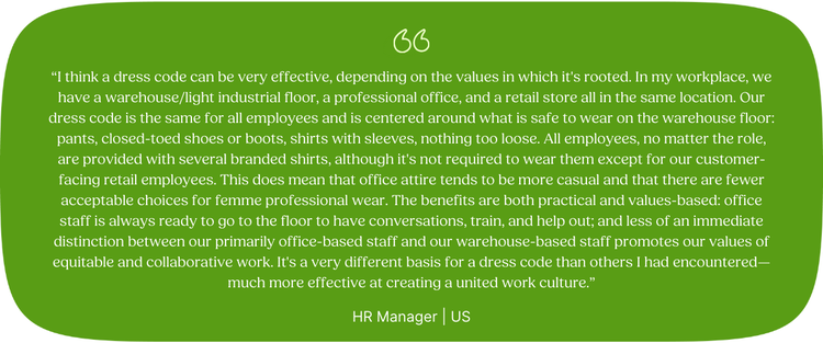 “I think a dress code can be very effective, depending on the values in which it's rooted. In my workplace, we have a warehouse/light industrial floor, a professional office, and a retail store all in the same location. Our dress code is the same for all employees and is centered around what is safe to wear on the warehouse floor: pants, closed-toed shoes or boots, shirts with sleeves, nothing too loose. All employees, no matter the role, are provided with several branded shirts, although it's not required to wear them except for our customer-facing retail employees. This does mean that office attire tends to be more casual and that there are fewer acceptable choices for femme professional wear. The benefits are both practical and values-based: office staff is always ready to go to the floor to have conversations, train, and help out; and less of an immediate distinction between our primarily office-based staff and our warehouse-based staff promotes our values of equitable and collaborative work. It's a very different basis for a dress code than others I had encountered—much more effective at creating a united work culture.” HR Manager | US