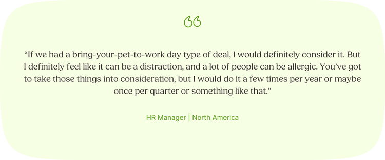 “If we had a bring-your-pet-to-work day type of deal, I would definitely consider it. But I definitely feel like it can be a distraction, and a lot of people can be allergic. You’ve got to take those things into consideration, but I would do it a few times per year or maybe once per quarter or something like that.” —HR Manager, North America