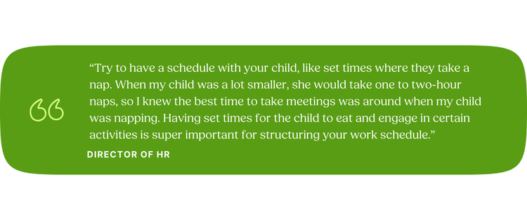 “Try to have a schedule with your child, like set times where they take a nap. When my child was a lot smaller, she would take one to two-hour naps, so I knew the best time to take meetings was around when my child was napping. Having set times for the child to eat and engage in certain activities is super important for structuring your work schedule.” —Director of HR