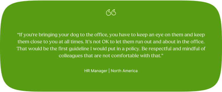 "If you're bringing your dog to the office, you have to keep an eye on them and keep them close to you at all times. It’s not OK to let them run out and about in the office. That would be the first guideline I would put in a policy. Be respectful and mindful of colleagues that are not comfortable with that.” —HR Manager, North America