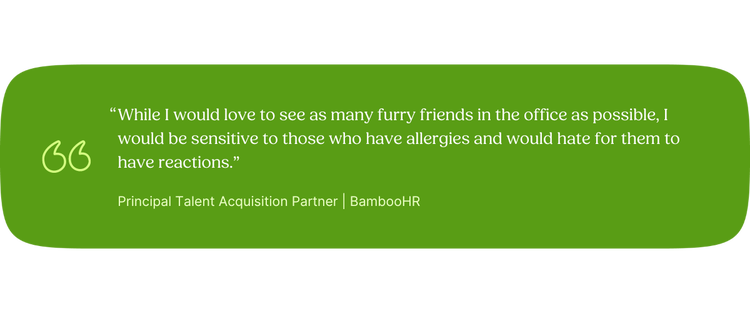 “While I would love to see as many furry friends in the office as possible, I would be sensitive to those who have allergies and would hate for them to have reactions.” —Kevin, Principal Talent Acquisition Partner, BambooHR