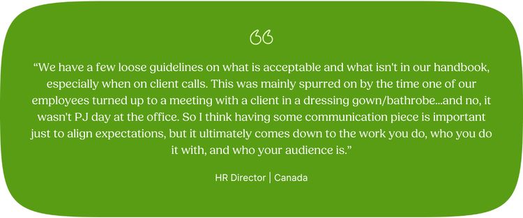 “We have a few loose guidelines on what is acceptable and what isn't in our handbook, especially when on client calls. This was mainly spurred on by the time one of our employees turned up to a meeting with a client in a dressing gown/bathrobe...and no, it wasn't PJ day at the office. So I think having some communication piece is important just to align expectations, but it ultimately comes down to the work you do, who you do it with, and who your audience is.” HR Director | Canada