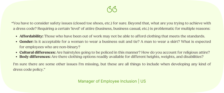 “You have to consider safety issues (closed toe shoes, etc.) for sure. Beyond that, what are you trying to achieve with a dress code? Requiring a certain ‘level’ of attire (business, business casual, etc.) is problematic for multiple reasons: Affordability: Those who have been out of work may not be able to afford clothing that meets the standards. Gender: Is it acceptable for a woman to wear a business suit and tie? A man to wear a skirt? What is expected for employees who are non-binary? Cultural differences: Are hairstyles going to be policed in this manner? How do you account for religious attire? Body differences: Are there clothing options readily available for different heights, weights, and disabilities? I’m sure there are some other issues I’m missing, but these are all things to include when developing any kind of dress code policy.” Manager of Employee Inclusion | US