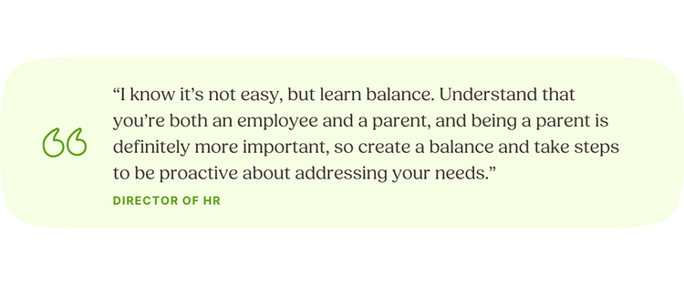 “I know it’s not easy, but learn balance. Understand that you’re both an employee and a parent, and being a parent is definitely more important, so create a balance and take steps to be proactive about addressing your needs.” —Director of HR