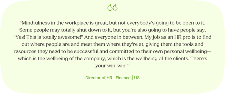 “Mindfulness in the workplace is great, but not everybody's going to be open to it. Some people may totally shut down to it, but you’re also going to have people say, “Yes! This is totally awesome!” And everyone in between. My job as an HR pro is to find out where people are and meet them where they’re at, giving them the tools and resources they need to be successful and committed to their own personal wellbeing—which is the wellbeing of the company, which is the wellbeing of the clients. There's your win-win.” Director of HR | Finance | US