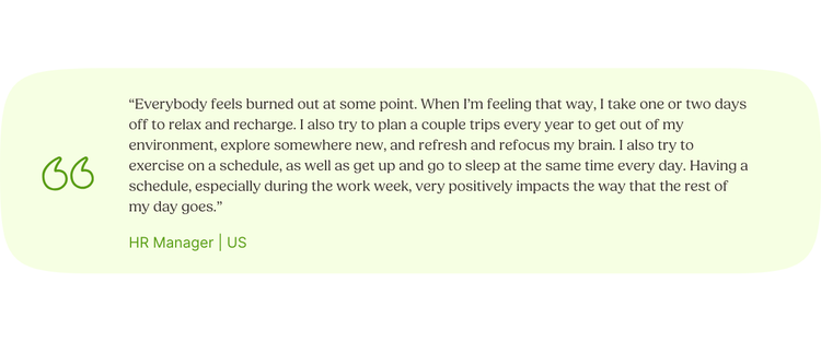 “Everybody feels burned out at some point. When I’m feeling that way, I take one or two days off to relax and recharge. I also try to plan a couple trips every year to get out of my environment, explore somewhere new, and refresh and refocus my brain. I also try to exercise on a schedule, as well as get up and go to sleep at the same time every day. Having a schedule, especially during the work week, very positively impacts the way that the rest of my day goes.” HR Manager | US