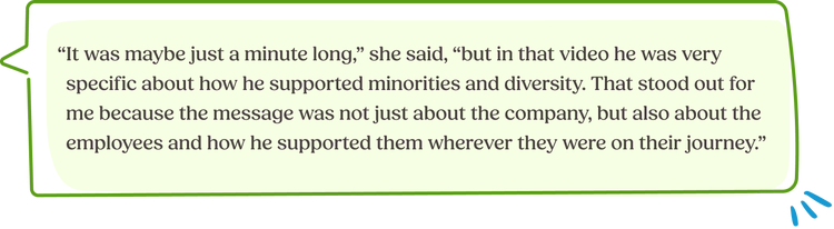 “It was maybe just a minute long,” she said, “but in that video he was very specific about how he supported minorities and diversity. That stood out for me because the message was not just about the company, but also about the employees and how he supported them wherever they were on their journey.”