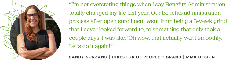 Customer quote from Sandy Sorzano, Director of People and Brand at MMA Design: "I’m not overstating things when I say Benefits Administration totally changed my life last year. Our benefits administration process after open enrollment went from being a 3-week grind that I never looked forward to, to something that only took a couple days. I was like, 'Oh wow, that actually went smoothly. Let’s do it again!'"