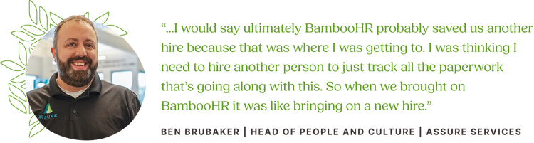 Customer Quote from Ben Brubaker, Head of People and Culture at Assure Services: “...I would say ultimately BambooHR probably saved us another hire because that was where I was getting to. I was thinking I need to hire another person to just track all the paperwork that’s going along with this. So when we brought on BambooHR it was like bringing on a new hire.”